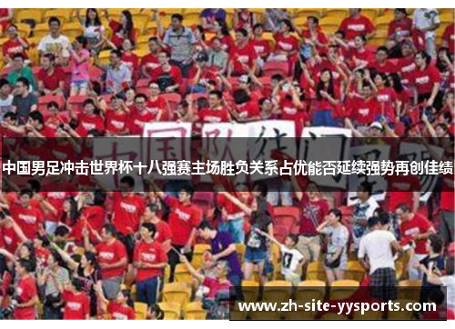 中国男足冲击世界杯十八强赛主场胜负关系占优能否延续强势再创佳绩