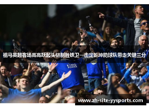 祖马英超客场高高跃起头槌制胜铁卫一击定乾坤助球队带走关键三分 祖马英超客场高高跃起头槌制胜铁卫一击定乾坤助球队带走关键三分
